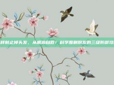 怎样制止掉头发，从根源自救！科学围剿脱发的三级防御攻略