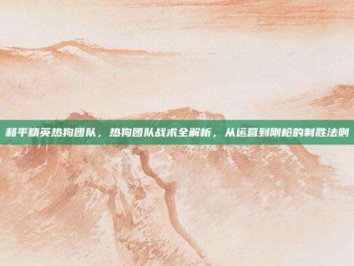 和平精英热狗团队，热狗团队战术全解析，从运营到刚枪的制胜法则