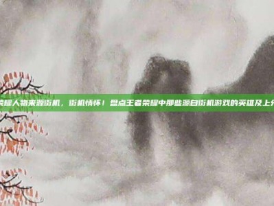 王者荣耀人物来源街机，街机情怀！盘点王者荣耀中那些源自街机游戏的英雄及上分攻略