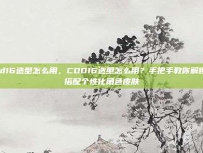 cod16造型怎么用，COD16造型怎么用？手把手教你解锁与搭配个性化角色皮肤