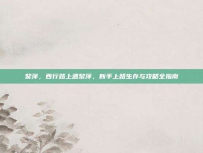 黎萍，西行路上遇黎萍，新手上路生存与攻略全指南