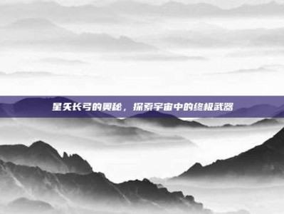 星矢长弓的奥秘，探索宇宙中的终极武器