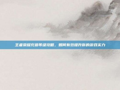 王者荣耀充值等级攻略，如何有效提升你的游戏实力