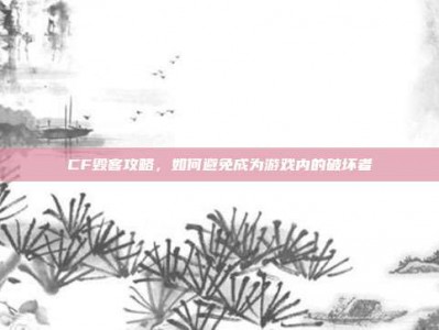 CF毁客攻略，如何避免成为游戏内的破坏者
