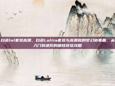 白色lol套装高跟，白色Lolita套装与高跟鞋的梦幻协奏曲，从入门到进阶的硬核穿搭攻略
