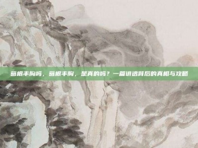 葛根丰胸吗，葛根丰胸，是真的吗？一篇讲透背后的真相与攻略