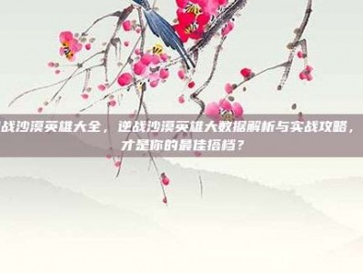 逆战沙漠英雄大全，逆战沙漠英雄大数据解析与实战攻略，谁才是你的最佳搭档？