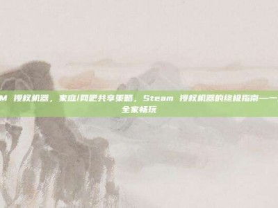STEAM 授权机器，家庭/网吧共享策略，Steam 授权机器的终极指南—一次授权，全家畅玩