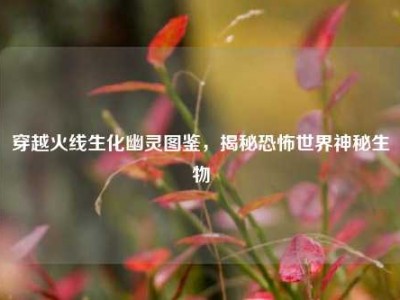 穿越火线生化幽灵图鉴，揭秘恐怖世界神秘生物