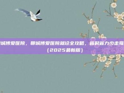 聊城博爱医院，聊城博爱医院就诊全攻略，省时省力少走弯路（2025最新版）