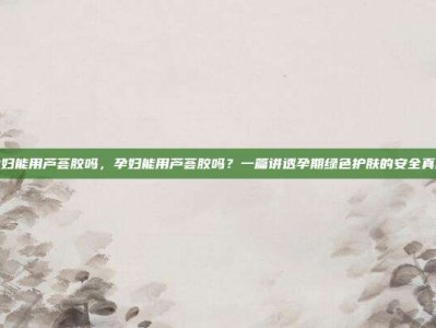 孕妇能用芦荟胶吗，孕妇能用芦荟胶吗？一篇讲透孕期绿色护肤的安全真相