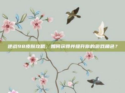 逆战98皮肤攻略，如何获得并提升你的游戏角色？