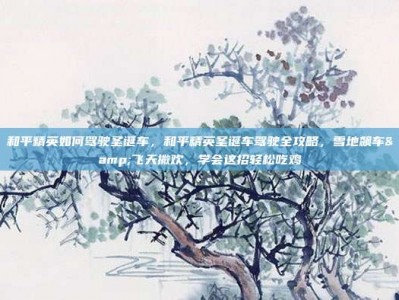 和平精英如何驾驶圣诞车，和平精英圣诞车驾驶全攻略，雪地飙车&飞天撒欢，学会这招轻松吃鸡