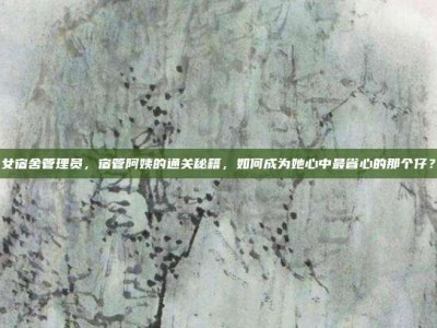 女宿舍管理员，宿管阿姨的通关秘籍，如何成为她心中最省心的那个仔？