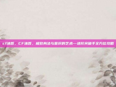 cf沐哲，CF沐哲，极致身法与意识的艺术—进阶突破手全方位攻略