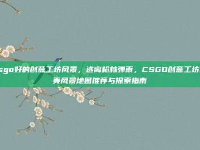 csgo好的创意工坊风景，逃离枪林弹雨，CSGO创意工坊绝美风景地图推荐与探索指南
