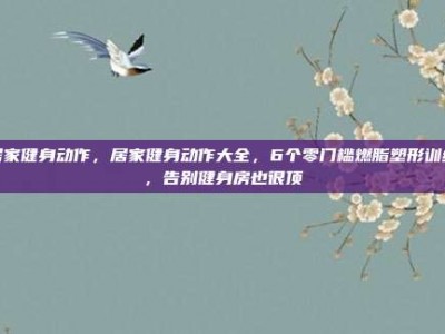 居家健身动作，居家健身动作大全，6个零门槛燃脂塑形训练，告别健身房也很顶