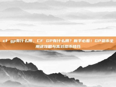 cf gp有什么用，CF GP有什么用？新手必看！GP货币全用途攻略与高效攒币技巧