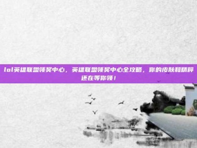 lol英雄联盟领奖中心，英雄联盟领奖中心全攻略，你的皮肤和精粹还在等你领！