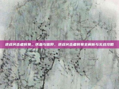 逆战突击者背景，铁血与信仰，逆战突击者背景全解析与实战攻略