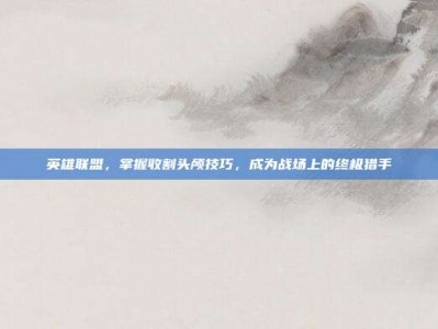 英雄联盟，掌握收割头颅技巧，成为战场上的终极猎手