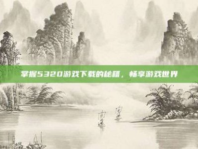 掌握5320游戏下载的秘籍，畅享游戏世界