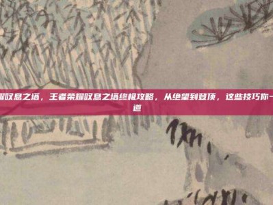 王者荣耀叹息之塔，王者荣耀叹息之塔终极攻略，从绝望到登顶，这些技巧你一定要知道
