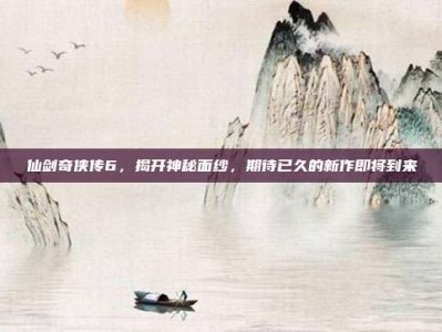 仙剑奇侠传6，揭开神秘面纱，期待已久的新作即将到来