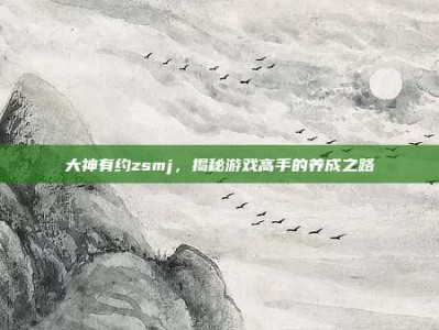 大神有约zsmj，揭秘游戏高手的养成之路