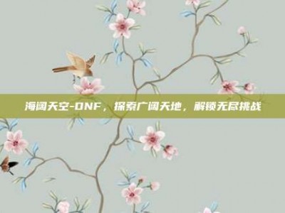 海阔天空-DNF，探索广阔天地，解锁无尽挑战