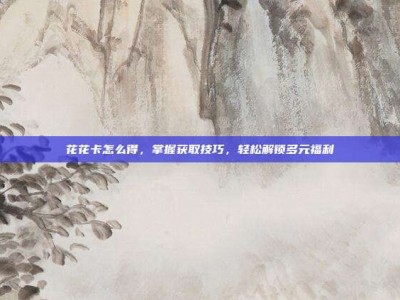 花花卡怎么得，掌握获取技巧，轻松解锁多元福利