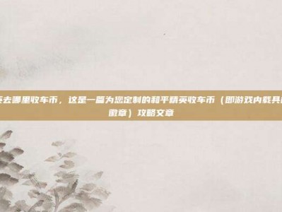 和平精英去哪里收车币，这是一篇为您定制的和平精英收车币（即游戏内载具皮肤兑换徽章）攻略文章
