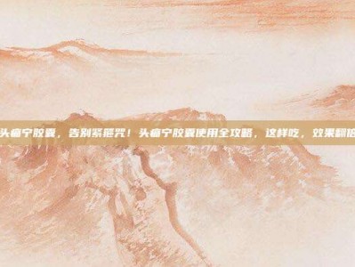 头痛宁胶囊，告别紧箍咒！头痛宁胶囊使用全攻略，这样吃，效果翻倍