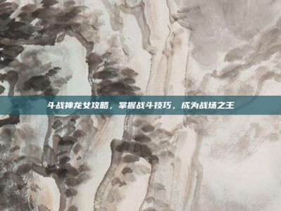 斗战神龙女攻略，掌握战斗技巧，成为战场之王
