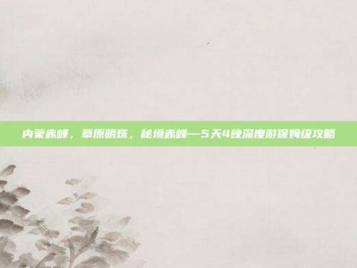 内蒙赤峰，草原明珠，秘境赤峰—5天4晚深度游保姆级攻略