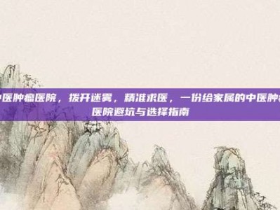 中医肿瘤医院，拨开迷雾，精准求医，一份给家属的中医肿瘤医院避坑与选择指南