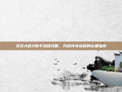 无双大蛇2新手流程攻略，开启传奇旅程的必备指南