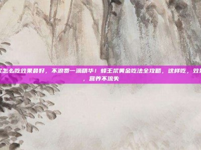 蜂王浆怎么吃效果最好，不浪费一滴精华！蜂王浆黄金吃法全攻略，这样吃，效果翻倍，营养不流失