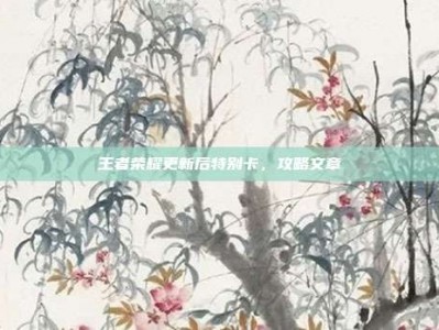 王者荣耀更新后特别卡，攻略文章
