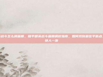 和平精英战斗怎么调画质，和平精英战斗画质调校指南，如何找到最佳平衡点，让吃鸡快人一步