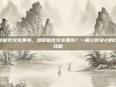 感冒能吃火龙果吗，感冒能吃火龙果吗？一篇让你安心的饮食攻略