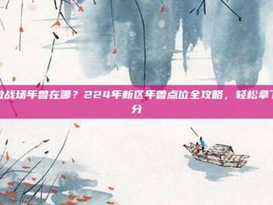 刺激战场年兽在哪？224年新区年兽点位全攻略，轻松拿下高分