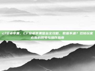 cf安卓苹果，CF安卓苹果壁垒全攻略，数据不通？双修玩家必看的账号与操作指南