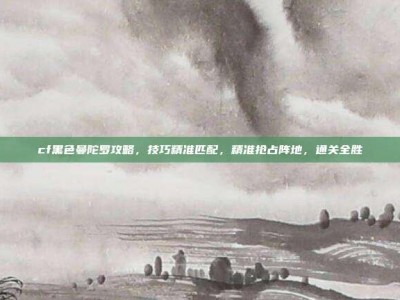 cf黑色曼陀罗攻略，技巧精准匹配，精准抢占阵地，通关全胜