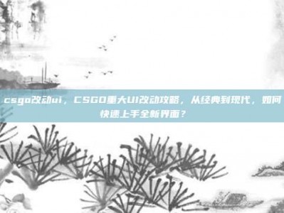 csgo改动ui，CSGO重大UI改动攻略，从经典到现代，如何快速上手全新界面？