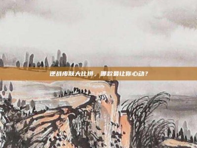 逆战皮肤大比拼，哪款最让你心动？