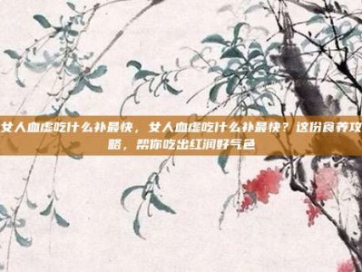 女人血虚吃什么补最快，女人血虚吃什么补最快？这份食养攻略，帮你吃出红润好气色