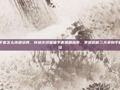 cf猫猫手套怎么快速获得，穿越火线猫猫手套速刷指南，零氪也能三天拿到手的隐藏捷径