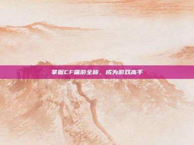 掌握CF端游全称，成为游戏高手
