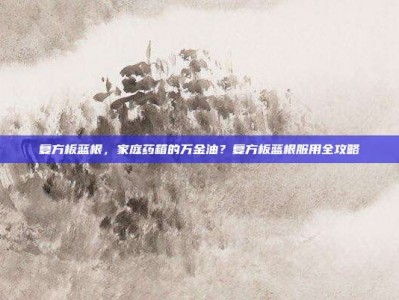 复方板蓝根，家庭药箱的万金油？复方板蓝根服用全攻略